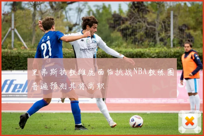 里弗斯执教雄鹿面临挑战NBA教练圈普遍预测其将离职