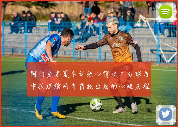 阿门分享夏季训练心得谈三分球与中投连续两年首轮出局的心路历程