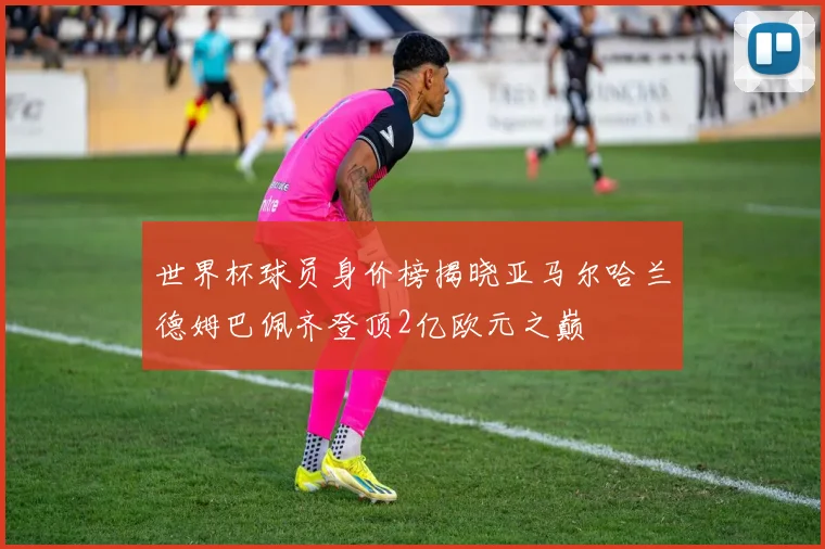 世界杯球员身价榜揭晓亚马尔哈兰德姆巴佩齐登顶2亿欧元之巅