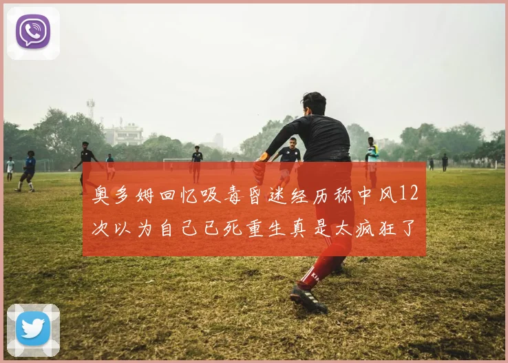 奥多姆回忆吸毒昏迷经历称中风12次以为自己已死重生真是太疯狂了