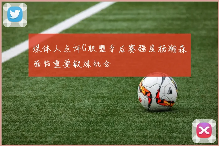 媒体人点评G联盟季后赛强度杨瀚森面临重要锻炼机会