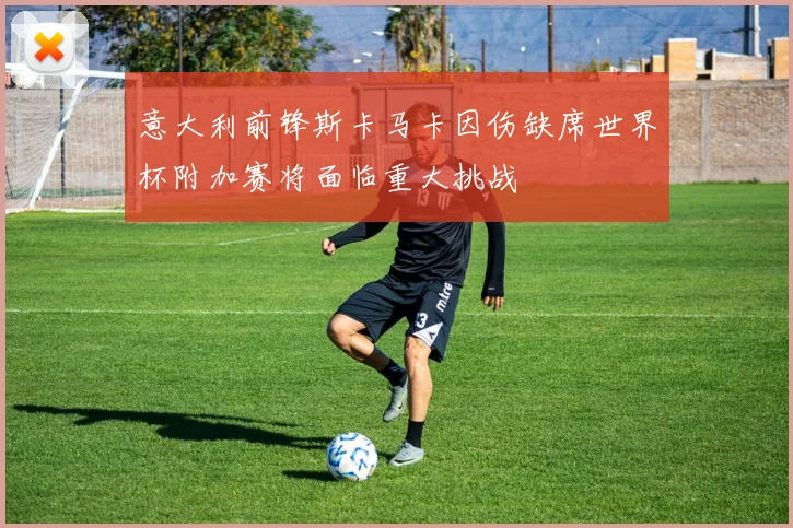 意大利前锋斯卡马卡因伤缺席世界杯附加赛将面临重大挑战