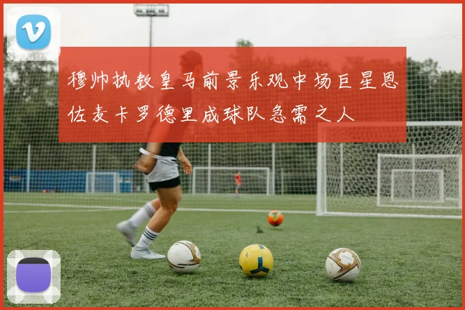 穆帅执教皇马前景乐观中场巨星恩佐麦卡罗德里成球队急需之人