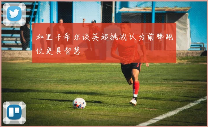 加里卡希尔谈英超挑战认为前锋跑位更具智慧