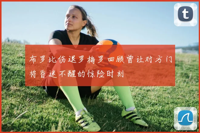 布罗比伤退罗梅罗回顾曾让对方门将昏迷不醒的惊险时刻