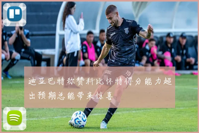 迪亚巴特称赞科比怀特得分能力超出预期总能带来惊喜