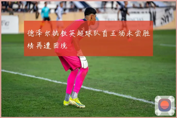 德泽尔执教英超球队首五场未尝胜绩再遭困境