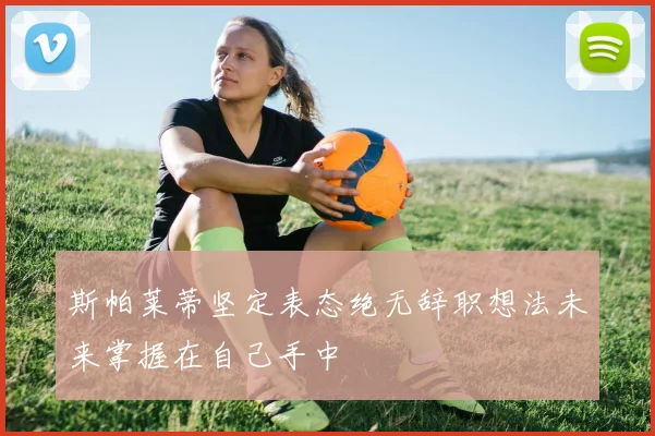 斯帕莱蒂坚定表态绝无辞职想法未来掌握在自己手中
