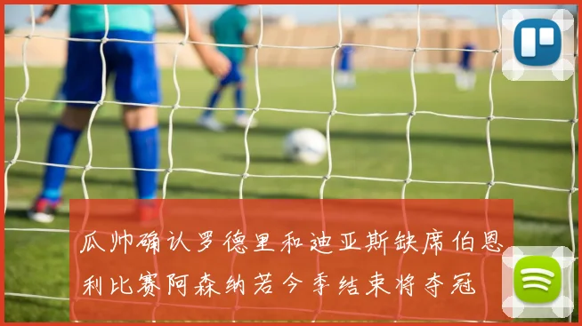 瓜帅确认罗德里和迪亚斯缺席伯恩利比赛阿森纳若今季结束将夺冠