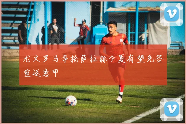 尤文罗马争抢萨拉赫今夏有望免签重返意甲