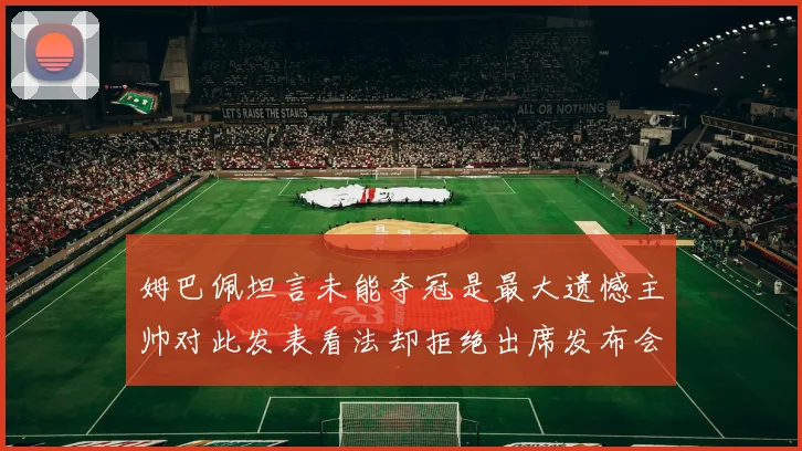 姆巴佩坦言未能夺冠是最大遗憾主帅对此发表看法却拒绝出席发布会