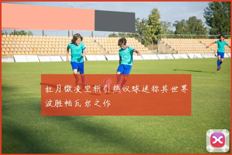 杜月徵凌空斩引热议球迷称其世界波胜帕瓦尔之作