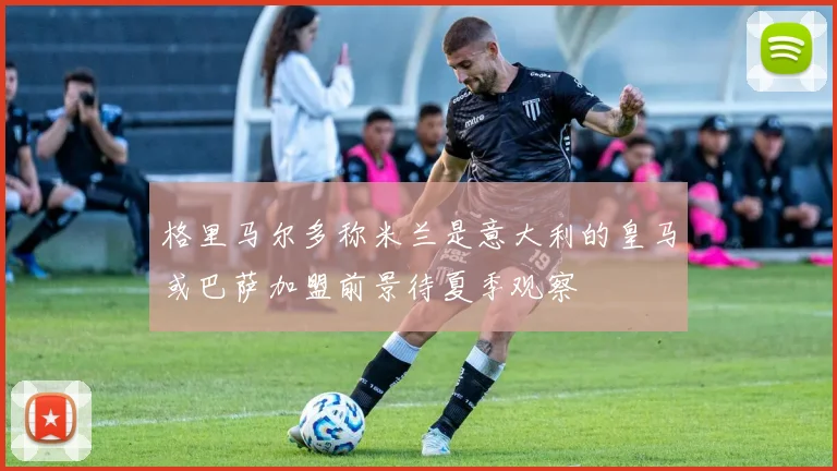 格里马尔多称米兰是意大利的皇马或巴萨加盟前景待夏季观察