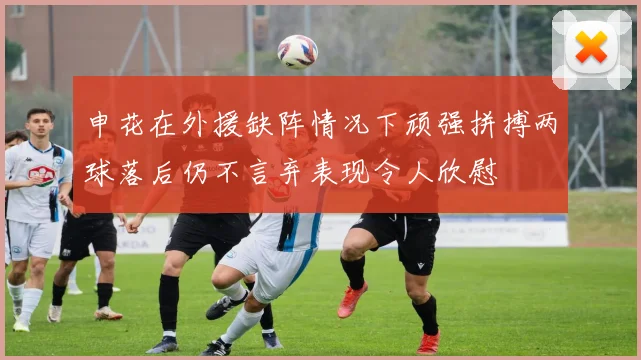 申花在外援缺阵情况下顽强拼搏两球落后仍不言弃表现令人欣慰