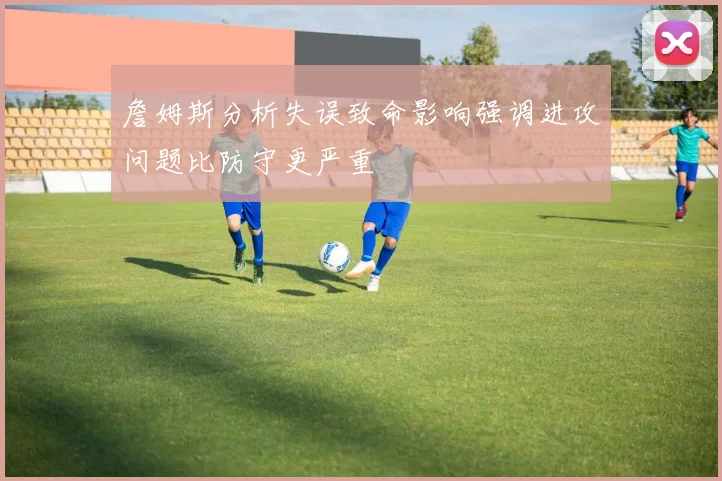 詹姆斯分析失误致命影响强调进攻问题比防守更严重