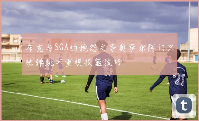 布克与SGA的抱怨之争奥萨尔阿门只练弹跳不重视投篮技巧
