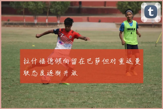 拉什福德倾向留在巴萨但对重返曼联态度逐渐开放