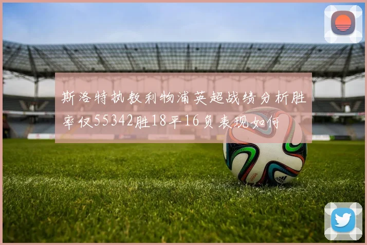 斯洛特执教利物浦英超战绩分析胜率仅55342胜18平16负表现如何