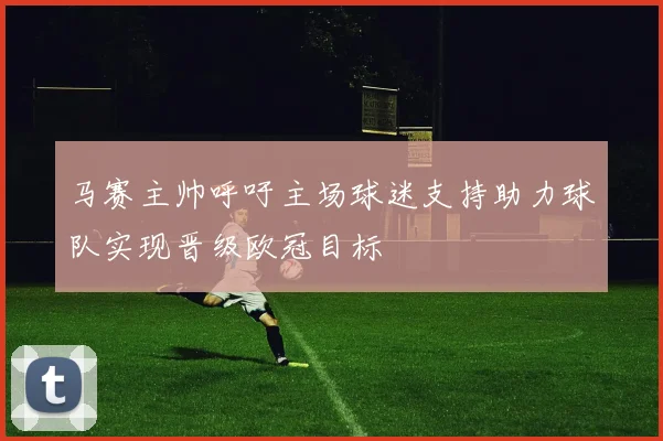 马赛主帅呼吁主场球迷支持助力球队实现晋级欧冠目标