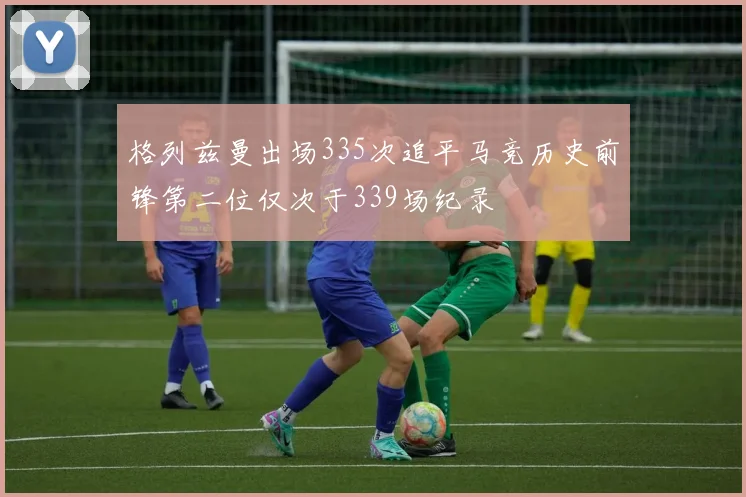 格列兹曼出场335次追平马竞历史前锋第二位仅次于339场纪录