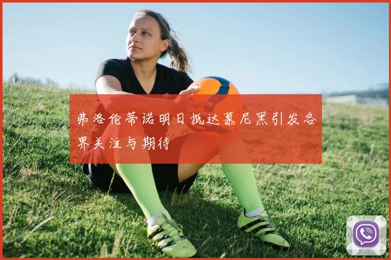 弗洛伦蒂诺明日抵达慕尼黑引发各界关注与期待