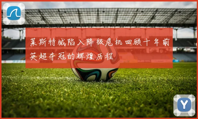 莱斯特城陷入降级危机回顾十年前英超夺冠的辉煌历程