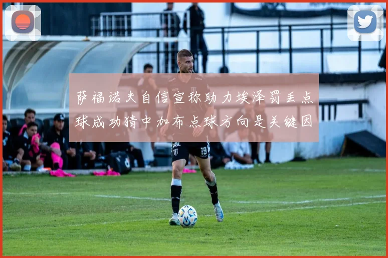 萨福诺夫自信宣称助力埃泽罚丢点球成功猜中加布点球方向是关键因素