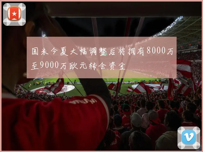 国米今夏大幅调整后将拥有8000万至9000万欧元转会资金