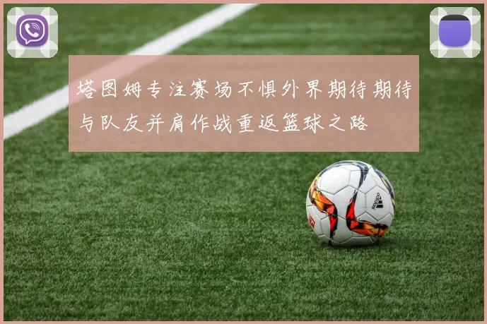 塔图姆专注赛场不惧外界期待期待与队友并肩作战重返篮球之路