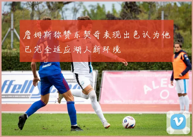 詹姆斯称赞东契奇表现出色认为他已完全适应湖人新环境