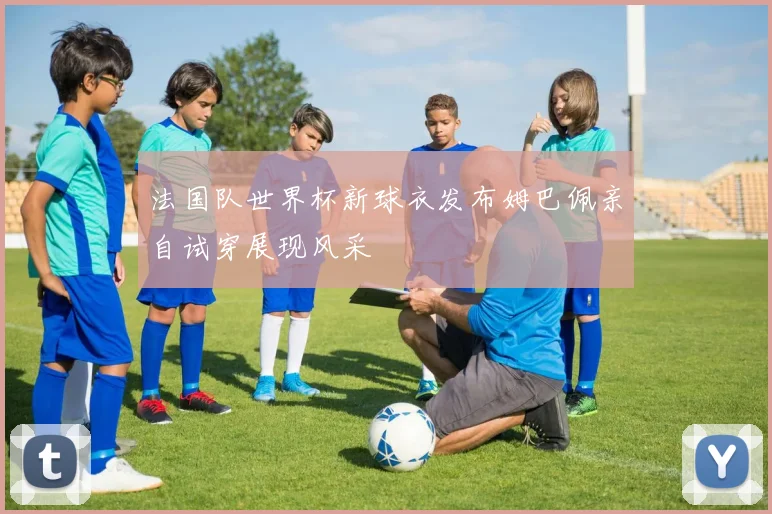 法国队世界杯新球衣发布姆巴佩亲自试穿展现风采