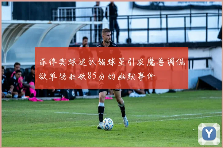 菲律宾球迷认错球星引发魔兽调侃欲单场狂砍85分的幽默事件