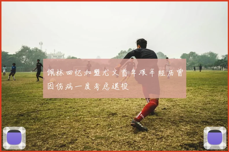 佩林回忆加盟尤文首年艰辛经历曾因伤病一度考虑退役