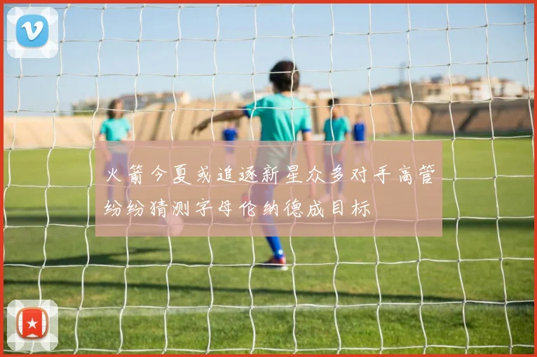 火箭今夏或追逐新星众多对手高管纷纷猜测字母伦纳德成目标
