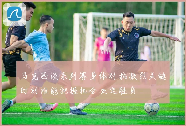 马克西谈系列赛身体对抗激烈关键时刻谁能把握机会决定胜负