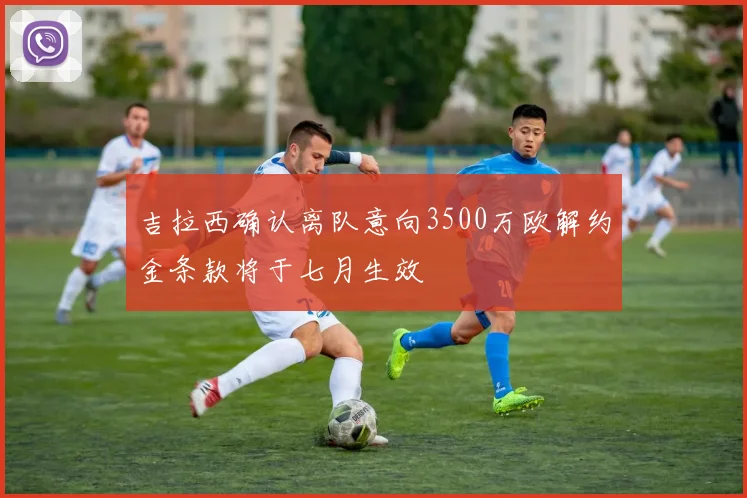 吉拉西确认离队意向3500万欧解约金条款将于七月生效