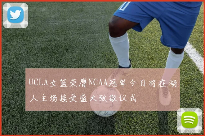 UCLA女篮荣膺NCAA冠军今日将在湖人主场接受盛大致敬仪式