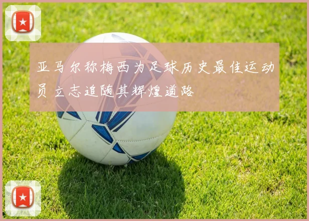 亚马尔称梅西为足球历史最佳运动员立志追随其辉煌道路