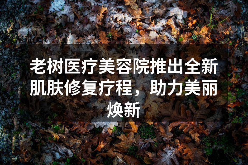 老树医疗美容院推出全新肌肤修复疗程，助力
